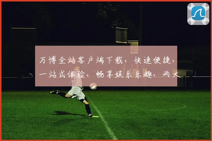 万博全站客户端下载，快速便捷，一站式体验，畅享娱乐乐趣，两大特色功能，不容错过