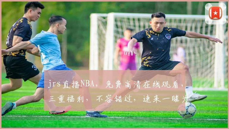 jrs直播NBA，免费高清在线观看，三重福利，不容错过，速来一睹为快