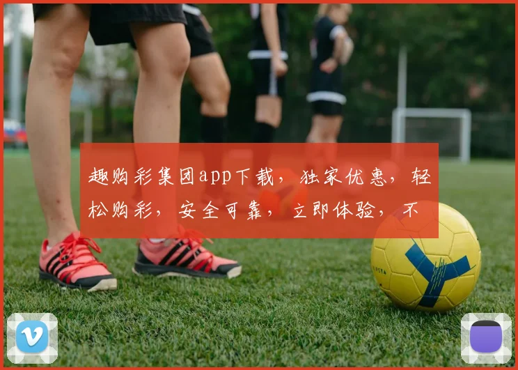 趣购彩集团app下载，独家优惠，轻松购彩，安全可靠，立即体验，不容错过