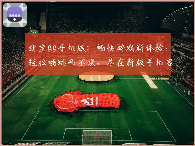 新宝gg手机版：畅快游戏新体验，轻松畅玩两不误，尽在新版手机客户端